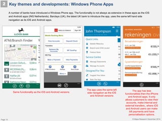 © Mapa Research December 2014
A number of banks have introduced a Windows Phone app. The functionality is not always as extensive in these apps as the iOS
and Android apps (ING Netherlands). Barclays (UK), the latest UK bank to introduce the app, uses the same left hand side
navigation as its iOS and Android apps.
Key themes and developments: Windows Phone Apps2
The app uses the same left
side navigation as the iOS
and Android versions
The app has less
functionalities then the iPhone
and Android apps. It only
allows customers to view their
accounts, make internal and
external transfers., where iOS
and Android users can make
bill payments and have
personalisation options.
Same functionality as the iOS and Android versions
Page 10
 