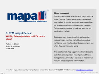 © Mapa Research December 2014
3. PFM Insight Series:
Will Big Data projects help put PFM centre
stage?
Author: N. Olsson
Editor: E. Chatham
June 2014
If you have any questions regarding this report, please contact Niklas Olsson on +46 (0) 8 509 074 05 or via email: niklas@maparesearch.com
About the report
This report will provide as an in-depth insight into how
digital Personal Finance Management has evolved
over the last 12 months, along with an account of the
top developments from providers across the globe.
Furthermore we continue to track and report on key
trends within the field.
Besides our own view and analysis we have also
included insight from four market leading vendors
highlighting what they have been busy working on and
where they see the market going.
This report aims to help support investment decisions
as it offers an independent view of personal finance
management. Additionally, it provides an inspirational
resource for developments within the field.
Page 11
 