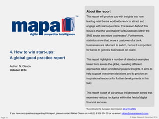 © Mapa Research December 2014
About the report
This report will provide you with insights into how
leading retail banks worldwide work to attract and
engage with start-ups online. The reason behind this
focus is that the vast majority of businesses within the
SME sector are micro businesses*. Furthermore,
statistics show that, once a customer of a bank,
businesses are reluctant to switch, hence it is important
for banks to get new businesses on board.
This report highlights a number of standout examples
taken from across the globe, revealing different
approaches taken and deriving useful insights. It aims to
help support investment decisions and to provide an
inspirational resource for further developments in this
field.
This report is part of our annual insight report series that
examines various hot topics within the field of digital
financial services.
4. How to win start-ups:
A global good practice report
Author: N. Olsson
October 2014
If you have any questions regarding this report, please contact Niklas Olsson on +46 (0) 8 509 074 05 or via email: niklas@maparesearch.com
*According to the European Commission: bit.ly/1hvk7SN
Page 15
 