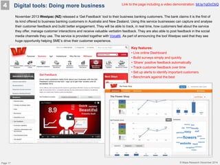 © Mapa Research December 2014
4
November 2013 Westpac (NZ) released a ‘Get Feedback’ tool to their business banking customers. The bank claims it is the first of
its kind offered to business banking customers in Australia and New Zealand. Using this service businesses can capture and analyse
their customer feedback and build better engagement. They will be able to track, in real time, how customers feel about the service
they offer, manage customer interactions and receive valuable verbatim feedback. They are also able to post feedback in the social
media channels they use. The service is provided together with Vocaliti. As part of announcing the tool Westpac said that they see
huge opportunity helping SME’s drive their customer experience.
Link to the page including a video demonstration: bit.ly/1qOcCbQ
Key features:
• Live online Dashboard
• Build surveys simply and quickly
• ’Share’ positive feedback automatically
• Track customer feedback over time
• Set up alerts to identify important customers
• Benchmark against the best
Digital tools: Doing more business
Page 17
 