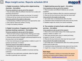 © Mapa Research December 2014
5. Digital innovations: Selling within digital banking
channels – 2nd edition
Three key questions to ask as part of the research
1. How do banks utilise the different channels from a sales and
marketing perspective?
2. How have approaches evolved over the last 12 months?
3. What are the key trends and what does the future hold?
Three key points for the reader to take away:
1. Understanding of different techniques and approaches used
2. Get a feel for where the market is moving
3. Insight into leading initiatives
6. Digital innovations: Engaging and onboarding
business banking customers – 2nd edition
Three key questions to ask as part of the research
1. What are banks doing to segment their offerings and make
them more relevant and appealing to customers/prospects?
2. What are banks doing to engage customers/prospects and by
that draw them into the website?
3. How have techniques and approaches in relation to point 1-2
evolved over the last 12 months?
Three key points for the reader to take away:
1. Understand how retail banks worldwide try to engage
prospects in the digital space
2. A review of niche features available to business banking
customers
3. Insight into how retail banks worldwide utilise the digital
channels to generate new customers
7. Digital banking security report – 3rd edition
3 key questions to ask as part of the research
1. What innovative and different initiatives are currently
available?
2. How will these initiatives affect the customer experience?
3. What are the key trends and what does the future hold?
3 key points for the reader to take away:
1. Up-to-date view on developments within the field
2. Understand where developments take place and key trends
3. Detailed insight into activity from banks worldwide
8. The evolution of point-of-sale mobile payment
services – 3rd edition
3 key questions to ask as part of the research
1. What is the current state of play of the mobile payments
market in relation to edition 1-2?
2. What new services have come to market (and being
scrapped) in the last 12 months?
3. What are the key trends and what does the future hold?
3 key points for the reader to take away:
1. Up-to-date view on developments within the mobile payments
sphere (point-of-sale only)
2. Understand where developments take place and key trends
3. Insight into a range of innovative and different initiatives
Mapa insight series: Reports schedule 20145
Next steps:
If you are interested in finding out more about the reports
including purchasing options please do get in touch with
Niklas Olsson: niklas@maparesearch.com
Page 20
 