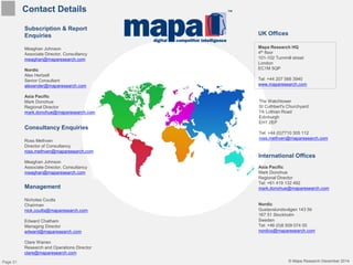 © Mapa Research December 2014
Contact Details
Subscription & Report
Enquiries
Meaghan Johnson
Associate Director, Consultancy
meaghan@maparesearch.com
Nordic
Alex Hertzell
Senior Consultant
alexander@maparesearch.com
Asia Pacific
Mark Donohue
Regional Director
mark.donohue@maparesearch.com
Management
Nicholas Coutts
Chairman
nick.coutts@maparesearch.com
Edward Chatham
Managing Director
edward@maparesearch.com
Clare Warren
Research and Operations Director
clare@maparesearch.com
Mapa Research HQ
4th floor
101-102 Turnmill street
London
EC1M 5QP
Tel: +44 207 566 3940
www.maparesearch.com
Consultancy Enquiries
Ross Methven
Director of Consultancy
ross.methven@maparesearch.com
Meaghan Johnson
Associate Director, Consultancy
meaghan@maparesearch.com
International Offices
Asia Pacific
Mark Donohue
Regional Director
Tel: +61 419 132 492
mark.donohue@maparesearch.com
Nordic
Gustavslundsvägen 143 5tr
167 51 Stockholm
Sweden
Tel: +46 (0)8 509 074 05
nordics@maparesearch.com
UK Offices
The Watchtower
St Cuthbert's Churchyard
7A Lothian Road
Edinburgh
EH1 2EP
Tel: +44 (0)7710 305 112
ross.methven@maparesearch.com
© Mapa Research December 2014Page 21
 