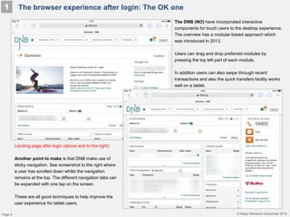 © Mapa Research December 2014
The browser experience after login: The OK one1
Page 5
The DNB (NO) have incorporated interactive
components for touch users to the desktop experience.
The overview has a modular based approach which
was introduced in 2013.
Users can drag and drop preferred modules by
pressing the top left part of each module.
In addition users can also swipe through recent
transactions and also the quick transfers facility works
well on a tablet.
Landing page after login (above and to the right)
Another point to make is that DNB make use of
sticky navigation. See screenshot to the right where
a user has scrolled down whilst the navigation
remains at the top. The different navigation tabs can
be expanded with one tap on the screen.
These are all good techniques to help improve the
user experience for tablet users.
 
