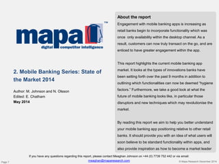 About the report
Engagement with mobile banking apps is increasing as
retail banks begin to incorporate functionality which was
once only availability within the desktop channel. As a
result, customers can now truly transact on the go, and are
enticed to have greater engagement within the app.
This report highlights the current mobile banking app
market. It looks at the types of innovations banks have
been setting forth over the past 9 months in addition to
outlining which functionalities can now be deemed “hygiene
factors.” Furthermore, we take a good look at what the
future of mobile banking looks like, in particular those
disruptors and new techniques which may revolutionise the
market.
By reading this report we aim to help you better understand
your mobile banking app positioning relative to other retail
banks. It should provide you with an idea of what users will
soon believe to be standard functionality within apps, and
also provide inspiration as how to become a market leader
2. Mobile Banking Series: State of
the Market 2014
Author: M. Johnson and N. Olsson
Edited: E. Chatham
May 2014
If you have any questions regarding this report, please contact Meaghan Johnson on +44 (0) 7739 752 442 or via email:
meaghan@maparesearch.com © Mapa Research December 2014Page 7
 