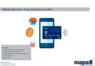 Mobile Payments: 5 key initiatives to watch 
Mapa Insight Series 
Find out more about our research: 
www.maparesearch.com/research 
Contents 
1. Report objectives and methodology 
2. Sample pages from the report 
3. Mapa insight series: Report schedule 2014 
4. Contact details 
@ About Mapa  