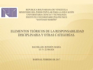 REPUBLICA BOLIVARIANA DE VENEZUELA
MINISTERIO DEL PODER POPULAR PARA LA EDUCACIÓN
UNIVERSITARIA CIENCIA Y TECNOLOGÍA
INSTITUTO UNIVERSITARIO POLITÉCNICO
“SANTIAGO MARIÑO”
ELEMENTOS TEÓRICOS DE LA RESPONSABILIDAD
DISCIPLINARIA Y OTRAS CATEGORÍAS.
BACHILLER: RONDÓN MARÍA
CI: V- 22.984.824
BARINAS, FEBRERO DE 2017
 