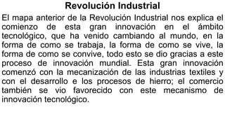 Revolución Industrial
El mapa anterior de la Revolución Industrial nos explica el
comienzo de esta gran innovación en el ámbito
tecnológico, que ha venido cambiando al mundo, en la
forma de como se trabaja, la forma de como se vive, la
forma de como se convive, todo esto se dio gracias a este
proceso de innovación mundial. Esta gran innovación
comenzó con la mecanización de las industrias textiles y
con el desarrollo e los procesos de hierro; el comercio
también se vio favorecido con este mecanismo de
innovación tecnológico.
 