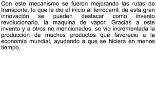 Con este mecanismo se fueron mejorando las rutas de
transporte, lo que le dio el inicio al ferrocarril, de esta gran
innovación se pueden destacar como invento
revolucionario, la maquina de vapor. Gracias a este
invento y a otros no mencionados, se vio incrementada la
producción de muchos productos que favorecio a la
economía mundial, ayudando a que se hiciera en menos
tiempo.
 
