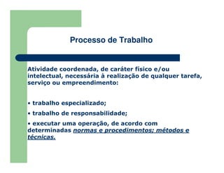 Atividade coordenada, de caráter físico e/ou
intelectual, necessária à realização de qualquer tarefa,
serviço ou empreendimento:
• trabalho especializado;
• trabalho de responsabilidade;
• executar uma operação, de acordo com
determinadas normas e procedimentos; métodos e
técnicas.
Processo de Trabalho
 