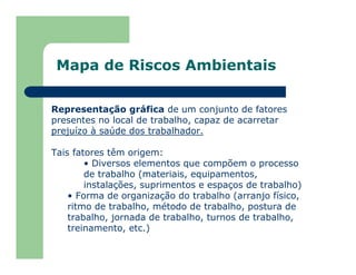 Mapa de Riscos Ambientais
Representação gráfica de um conjunto de fatores
presentes no local de trabalho, capaz de acarretar
prejuízo à saúde dos trabalhador.
Tais fatores têm origem:
• Diversos elementos que compõem o processo
de trabalho (materiais, equipamentos,
instalações, suprimentos e espaços de trabalho)
• Forma de organização do trabalho (arranjo físico,
ritmo de trabalho, método de trabalho, postura de
trabalho, jornada de trabalho, turnos de trabalho,
treinamento, etc.)
 