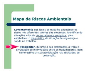 Mapa de Riscos Ambientais
Levantamento dos locais de trabalho apontando os
riscos nos diferentes setores das empresas, identificando
situações e locais potencialmente perigosos, para
estabelecer o diagnóstico da situação de segurança e
saúde no trabalho.
Possibilitar, durante a sua elaboração, a troca e
divulgação de informações entre os trabalhadores, bem
como estimular sua participação nas atividades de
prevenção.
 