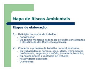 Mapa de Riscos Ambientais
Etapas de elaboração:
1.- Definição da equipe de trabalho:
– Coordenador
– Os demais membros podem ser divididos considerando
a classificação dos Riscos Ocupacionais.
2.- Conhecer o processo de trabalho no local analisado:
– Os trabalhadores: número, sexo, idade, treinamentos
profissionais, segurança e saúde, jornada de trabalho;
– Os equipamentos e materiais de trabalho;
– As atividades exercidas;
– O ambiente.
 