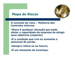 Mapa de Riscos
O conceito de risco – Melhoria dos
Controles internos
•Risco é qualquer situação que pode
afetar a capacidade da empresa de atingir
seus objetivos (impacto)
•É a condição que cria ou aumenta o
potencial de perda;
•Sempre refere-se ao futuro;
•É um elemento de incerteza.
 