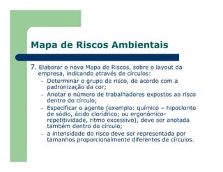 Mapa de Riscos Ambientais
7. Elaborar o novo Mapa de Riscos, sobre o layout da
empresa, indicando através de círculos:
– Determinar o grupo de risco, de acordo com a
padronização da cor;
– Anotar o número de trabalhadores expostos ao risco
dentro do círculo;
– Especificar o agente (exemplo: químico – hipoclorito
de sódio, ácido clorídrico; ou ergonômico-
repetitividade, ritmo excessivo), deve ser anotada
também dentro do círculo;
– a intensidade do risco deve ser representada por
tamanhos proporcionalmente diferentes de círculos.
 