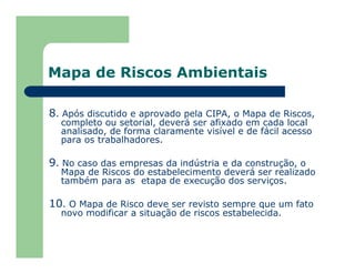 Mapa de Riscos Ambientais
8. Após discutido e aprovado pela CIPA, o Mapa de Riscos,
completo ou setorial, deverá ser afixado em cada local
analisado, de forma claramente visível e de fácil acesso
para os trabalhadores.
9. No caso das empresas da indústria e da construção, o
Mapa de Riscos do estabelecimento deverá ser realizado
também para as etapa de execução dos serviços.
10. O Mapa de Risco deve ser revisto sempre que um fato
novo modificar a situação de riscos estabelecida.
 