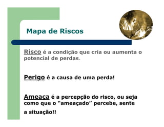 Mapa de Riscos
Risco é a condição que cria ou aumenta o
potencial de perdas.
Perigo é a causa de uma perda!
Ameaça é a percepção do risco, ou seja
como que o “ameaçado” percebe, sente
a situação!!
 