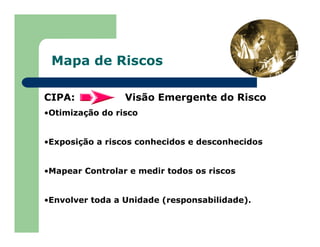 Mapa de Riscos
CIPA: Visão Emergente do Risco
•Otimização do risco
•Exposição a riscos conhecidos e desconhecidos
•Mapear Controlar e medir todos os riscos
•Envolver toda a Unidade (responsabilidade).
 