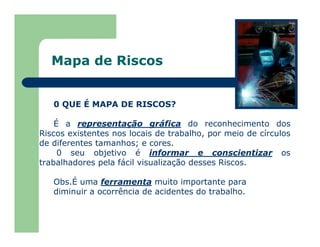 Mapa de Riscos
0 QUE É MAPA DE RISCOS?
É a representação gráfica do reconhecimento dos
Riscos existentes nos locais de trabalho, por meio de círculos
de diferentes tamanhos; e cores.
0 seu objetivo é informar e conscientizar os
trabalhadores pela fácil visualização desses Riscos.
Obs.É uma ferramenta muito importante para
diminuir a ocorrência de acidentes do trabalho.
 