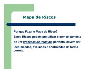 Por que Fazer o Mapa de Risco?
Estes Riscos podem prejudicar o bom andamento
de um processo de trabalho, portanto, devem ser
identificados, avaliados e controlados de forma
correta.
Mapa de Riscos
 