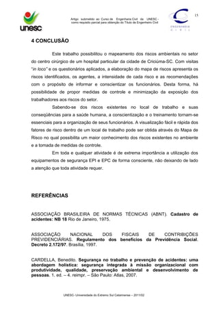 15
Artigo submetido ao Curso de Engenharia Civil da UNESC como requisito parcial para obtenção do Título de Engenheiro Civil

4 CONCLUSÃO
Este trabalho possibilitou o mapeamento dos riscos ambientais no setor
do centro cirúrgico de um hospital particular da cidade de Criciúma-SC. Com visitas
“in loco” e os questionários aplicados, a elaboração do mapa de riscos apresenta os
riscos identificados, os agentes, a intensidade de cada risco e as recomendações
com o propósito de informar e conscientizar os funcionários. Desta forma, há
possibilidade de propor medidas de controle e minimização da exposição dos
trabalhadores aos riscos do setor.
Sabendo-se dos riscos existentes no local de trabalho e suas
conseqüências para a saúde humana, a conscientização e o treinamento tornam-se
essenciais para a organização de seus funcionários. A visualização fácil e rápida dos
fatores de risco dentro de um local de trabalho pode ser obtida através do Mapa de
Risco no qual possibilita um maior conhecimento dos riscos existentes no ambiente
e a tomada de medidas de controle.
Em toda e qualquer atividade é de extrema importância a utilização dos
equipamentos de segurança EPI e EPC de forma consciente, não deixando de lado
a atenção que toda atividade requer.

REFERÊNCIAS

ASSOCIAÇÃO BRASILEIRA DE NORMAS TÉCNICAS (ABNT). Cadastro de
acidentes: NB 18 Rio de Janeiro, 1975.

ASSOCIAÇÃO
NACIONAL
DOS
FISCAIS
DE
CONTRIBIÇÕES
PREVIDENCIÁRIAS. Regulamento dos benefícios da Previdência Social.
Decreto 2.172/97. Brasília, 1997.

CARDELLA, Benedito. Segurança no trabalho e prevenção de acidentes: uma
abordagem holística: segurança integrada à missão organizacional com
produtividade, qualidade, preservação ambiental e desenvolvimento de
pessoas. 1. ed. – 4. reimpr. – São Paulo: Atlas, 2007.

UNESC- Universidade do Extremo Sul Catarinense – 2011/02

 