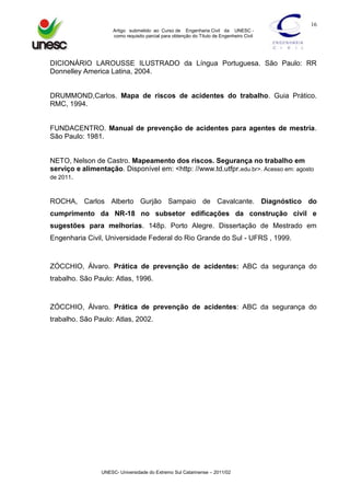 16
Artigo submetido ao Curso de Engenharia Civil da UNESC como requisito parcial para obtenção do Título de Engenheiro Civil

DICIONÁRIO LAROUSSE ILUSTRADO da Língua Portuguesa. São Paulo: RR
Donnelley America Latina, 2004.

DRUMMOND,Carlos. Mapa de riscos de acidentes do trabalho. Guia Prático.
RMC, 1994.

FUNDACENTRO. Manual de prevenção de acidentes para agentes de mestria.
São Paulo: 1981.

NETO, Nelson de Castro. Mapeamento dos riscos. Segurança no trabalho em
serviço e alimentação. Disponível em: <http: //www.td.utfpr.edu.br>. Acesso em: agosto
de 2011.

ROCHA, Carlos Alberto Gurjão Sampaio de Cavalcante. Diagnóstico do
cumprimento da NR-18 no subsetor edificações da construção civil e
sugestões para melhorias. 148p. Porto Alegre. Dissertação de Mestrado em
Engenharia Civil, Universidade Federal do Rio Grande do Sul - UFRS , 1999.

ZÓCCHIO, Álvaro. Prática de prevenção de acidentes: ABC da segurança do
trabalho. São Paulo: Atlas, 1996.

ZÓCCHIO, Álvaro. Prática de prevenção de acidentes: ABC da segurança do
trabalho. São Paulo: Atlas, 2002.

UNESC- Universidade do Extremo Sul Catarinense – 2011/02

 
