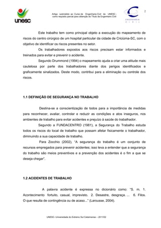 2
Artigo submetido ao Curso de Engenharia Civil da UNESC como requisito parcial para obtenção do Título de Engenheiro Civil

Este trabalho tem como principal objeto a execução do mapeamento de
riscos do centro cirúrgico de um hospital particular da cidade de Criciúma-SC, com o
objetivo de identificar os riscos presentes no setor.
Os trabalhadores expostos aos riscos precisam estar informados e
treinados para evitar e prevenir o acidente.
Segundo Drummond (1994) o mapeamento ajuda a criar uma atitude mais
cautelosa por parte dos trabalhadores diante dos perigos identificados e
graficamente sinalizados. Deste modo, contribui para a eliminação ou controle dos
riscos.

1.1 DEFINIÇÃO DE SEGURANÇA NO TRABALHO

Destina-se a conscientização de todos para a importância de medidas
para reconhecer, avaliar, controlar e reduzir as condições e atos inseguros, nos
ambientes de trabalho para evitar acidentes e prejuízo à saúde do trabalhador.
Segundo a FUNDACENTRO (1981), a Segurança do Trabalho estuda
todos os riscos do local de trabalho que possam afetar fisicamente o trabalhador,
diminuindo a sua capacidade de trabalho.
Para Zocchio (2002), “A segurança do trabalho é um conjunto de
recursos empregados para prevenir acidentes; isso leva a entender que a segurança
do trabalho são meios preventivos e a prevenção dos acidentes é o fim a que se
deseja chegar”.

1.2 ACIDENTES DE TRABALHO
A palavra acidente é expressa no dicionário como: “S. m. 1.
Acontecimento fortuito, casual, imprevisto. 2. Desastre, desgraça. ...
O que resulta de contingência ou de acaso...” (Larousse, 2004).

UNESC- Universidade do Extremo Sul Catarinense – 2011/02

6. Filos.

 