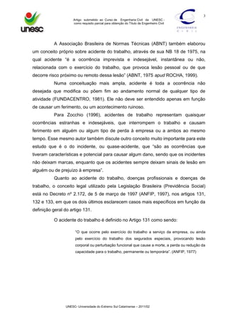 3
Artigo submetido ao Curso de Engenharia Civil da UNESC como requisito parcial para obtenção do Título de Engenheiro Civil

A Associação Brasileira de Normas Técnicas (ABNT) também elaborou
um conceito próprio sobre acidente do trabalho, através de sua NB 18 de 1975, na
qual acidente “é a ocorrência imprevista e indesejável, instantânea ou não,
relacionada com o exercício do trabalho, que provoca lesão pessoal ou de que
decorre risco próximo ou remoto dessa lesão” (ABNT, 1975 apud ROCHA, 1999).
Numa conceituação mais ampla, acidente é toda a ocorrência não
desejada que modifica ou põem fim ao andamento normal de qualquer tipo de
atividade (FUNDACENTRO, 1981). Ele não deve ser entendido apenas em função
de causar um ferimento, ou um acontecimento ruinoso.
Para Zocchio (1996), acidentes de trabalho representam quaisquer
ocorrências estranhas e indesejáveis, que interrompem o trabalho e causam
ferimento em alguém ou algum tipo de perda à empresa ou a ambos ao mesmo
tempo. Esse mesmo autor também discute outro conceito muito importante para este
estudo que é o do incidente, ou quase-acidente, que “são as ocorrências que
tiveram características e potencial para causar algum dano, sendo que os incidentes
não deixam marcas, enquanto que os acidentes sempre deixam sinais de lesão em
alguém ou de prejuízo à empresa”.
Quanto ao acidente do trabalho, doenças profissionais e doenças de
trabalho, o conceito legal utilizado pela Legislação Brasileira (Previdência Social)
está no Decreto nº 2.172, de 5 de março de 1997 (ANFIP, 1997), nos artigos 131,
132 e 133, em que os dois últimos esclarecem casos mais específicos em função da
definição geral do artigo 131.
O acidente do trabalho é definido no Artigo 131 como sendo:
“O que ocorre pelo exercício do trabalho a serviço da empresa, ou ainda
pelo exercício do trabalho dos segurados especiais, provocando lesão
corporal ou perturbação funcional que cause a morte, a perda ou redução da
capacidade para o trabalho, permanente ou temporária”. (ANFIP, 1977)

UNESC- Universidade do Extremo Sul Catarinense – 2011/02

 