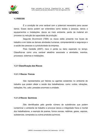 4
Artigo submetido ao Curso de Engenharia Civil da UNESC como requisito parcial para obtenção do Título de Engenheiro Civil

1.3 RISCOS

É a condição de uma variável com o potencial necessário para causar
danos. Esses danos podem ser entendidos como lesões a pessoas, danos a
equipamentos e instalações, danos ao meio ambiente, perda de material em
processo ou redução da capacidade de produção.
Segundo Drummond (1994) os riscos estão presente nos locais de
trabalho e em todas as demais atividades humanas, compreendendo a segurança e
a saúde das pessoas e a produtividade da empresa.
Para Cardella (2007), risco é perda ou dano esperado no tempo.
Classifica-se como uma variável aleatória associada a atividades, eventos,
processos, sistemas e instalações.

1.3.1 Classificação dos Riscos

1.3.1.1 Riscos Físicos

São representados por fatores ou agentes existentes no ambiente de
trabalho que podem afetar a saúde dos trabalhadores, como: ruídos, vibrações,
radiações, frio, calor, pressões anormais e umidade.

1.3.1.2 Riscos Químicos

São identificados pelo grande número de substâncias que podem
contaminar o ambiente de trabalho e provocar danos a integridade física e mental
dos trabalhadores, a exemplo de poeiras, fumos nevoas, neblinas, gases, vapores,
substancias, compostos ou outros produtos químicos.

UNESC- Universidade do Extremo Sul Catarinense – 2011/02

 