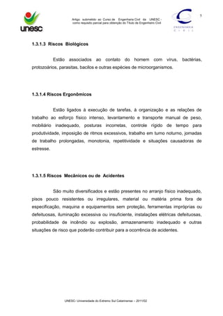 5
Artigo submetido ao Curso de Engenharia Civil da UNESC como requisito parcial para obtenção do Título de Engenheiro Civil

1.3.1.3 Riscos Biológicos

Estão associados ao

contato do

homem

com

vírus,

bactérias,

protozoários, parasitas, bacilos e outras espécies de microorganismos.

1.3.1.4 Riscos Ergonômicos

Estão ligados à execução de tarefas, à organização e as relações de
trabalho ao esforço físico intenso, levantamento e transporte manual de peso,
mobiliário inadequado, posturas incorretas, controle rígido de tempo para
produtividade, imposição de ritmos excessivos, trabalho em turno noturno, jornadas
de trabalho prolongadas, monotonia, repetitividade e situações causadoras de
estresse.

1.3.1.5 Riscos Mecânicos ou de Acidentes

São muito diversificados e estão presentes no arranjo físico inadequado,
pisos pouco resistentes ou irregulares, material ou matéria prima fora de
especificação, maquina e equipamentos sem proteção, ferramentas impróprias ou
defeituosas, iluminação excessiva ou insuficiente, instalações elétricas defeituosas,
probabilidade de incêndio ou explosão, armazenamento inadequado e outras
situações de risco que poderão contribuir para a ocorrência de acidentes.

UNESC- Universidade do Extremo Sul Catarinense – 2011/02

 