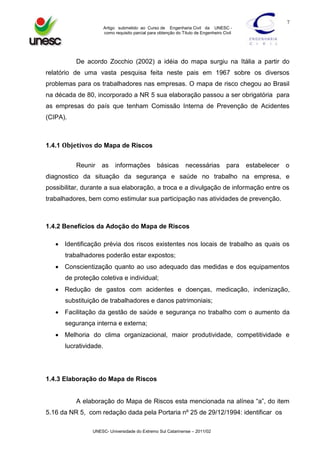7
Artigo submetido ao Curso de Engenharia Civil da UNESC como requisito parcial para obtenção do Título de Engenheiro Civil

De acordo Zocchio (2002) a idéia do mapa surgiu na Itália a partir do
relatório de uma vasta pesquisa feita neste pais em 1967 sobre os diversos
problemas para os trabalhadores nas empresas. O mapa de risco chegou ao Brasil
na década de 80, incorporado a NR 5 sua elaboração passou a ser obrigatória para
as empresas do país que tenham Comissão Interna de Prevenção de Acidentes
(CIPA).

1.4.1 Objetivos do Mapa de Riscos
Reunir

as

informações

básicas

necessárias

para

estabelecer

o

diagnostico da situação da segurança e saúde no trabalho na empresa, e
possibilitar, durante a sua elaboração, a troca e a divulgação de informação entre os
trabalhadores, bem como estimular sua participação nas atividades de prevenção.

1.4.2 Benefícios da Adoção do Mapa de Riscos
 Identificação prévia dos riscos existentes nos locais de trabalho as quais os
trabalhadores poderão estar expostos;
 Conscientização quanto ao uso adequado das medidas e dos equipamentos
de proteção coletiva e individual;
 Redução de gastos com acidentes e doenças, medicação, indenização,
substituição de trabalhadores e danos patrimoniais;
 Facilitação da gestão de saúde e segurança no trabalho com o aumento da
segurança interna e externa;
 Melhoria do clima organizacional, maior produtividade, competitividade e
lucratividade.

1.4.3 Elaboração do Mapa de Riscos
A elaboração do Mapa de Riscos esta mencionada na alínea “a”, do item
5.16 da NR 5, com redação dada pela Portaria nº 25 de 29/12/1994: identificar os
UNESC- Universidade do Extremo Sul Catarinense – 2011/02

 