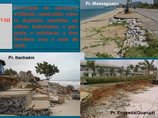 VIII
Destruição de estruturas
artificiais construídas sobre
os depósitos marinhos ou
eólicos holocênicos, a pós-
praia, o estirâncio, a face
litorânea e/ou a zona de
surfe
Pr. Itanhaém
Pr. Massaguaçu
Pr. Enseada(Guarujá)
 