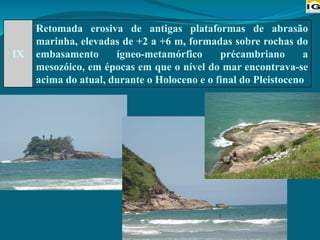 IX
Retomada erosiva de antigas plataformas de abrasão
marinha, elevadas de +2 a +6 m, formadas sobre rochas do
embasamento ígneo-metamórfico précambriano a
mesozóico, em épocas em que o nível do mar encontrava-se
acima do atual, durante o Holoceno e o final do Pleistoceno
 