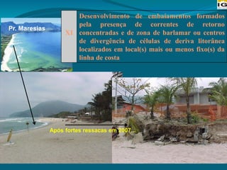 XI
Desenvolvimento de embaíamentos formados
pela presença de correntes de retorno
concentradas e de zona de barlamar ou centros
de divergência de células de deriva litorânea
localizados em local(s) mais ou menos fixo(s) da
linha de costa
Após fortes ressacas em 2007...
Pr. Maresias
 
