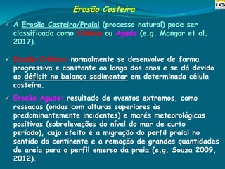 Erosão Costeira
✓ A Erosão Costeira/Praial (processo natural) pode ser
classificada como Crônica ou Aguda (e.g. Mangor et al.
2017).
✓ Erosão Crônica: normalmente se desenvolve de forma
progressiva e constante ao longo dos anos e se dá devido
ao déficit no balanço sedimentar em determinada célula
costeira.
✓ Erosão Aguda: resultado de eventos extremos, como
ressacas (ondas com alturas superiores às
predominantemente incidentes) e marés meteorológicas
positivas (sobrelevações do nível do mar de curto
período), cujo efeito é a migração do perfil praial no
sentido do continente e a remoção de grandes quantidades
de areia para o perfil emerso da praia (e.g. Souza 2009,
2012).
 