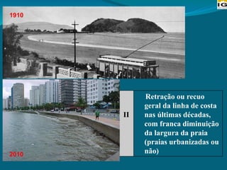 II
Retração ou recuo
geral da linha de costa
nas últimas décadas,
com franca diminuição
da largura da praia
(praias urbanizadas ou
não)
1910
2010
 