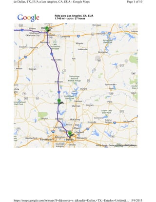Rota para Los Angeles, CA, EUA
1.746 mi – aprox. 27 horas
©2013 Google - Dados cartográficos ©2013 Google -
Page 1 of 10de Dallas, TX, EUA a Los Angeles, CA, EUA - Google Maps
5/9/2013https://maps.google.com.br/maps?f=d&source=s_d&saddr=Dallas,+TX,+Estados+Unidos&...
 