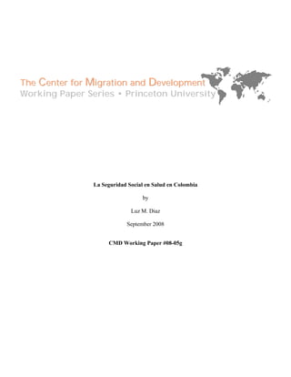 The Center for Migration and Development
Working Paper Series • Princeton University




                La Seguridad Social en Salud en Colombia

                                  by

                              Luz M. Diaz

                            September 2008


                     CMD Working Paper #08-05g
 