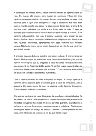 A construção de mapas, talvez, nosso primeiro impulso de aprendizagem da
vida. Os mapas são criados para marcar os caminhos, trilhas por onde
caminhar no espaço abstrato do mundo. Servem para nos levar do lugar onde
estamos para o lugar onde desejamos ir. Veja o bebezinho. Ele nada sabe
sobre o mundo, exceto uma coisa: Há algo que dói dentro dele, a fome. E há
também objeto delicioso que sacia a sua fome, seio da mãe. E logo ele
aprende que o caminho que o leva da fome ao seio da mãe é o choro. É um
caminho extraordinário, pois não é preciso caminhar para chegar ao seu
destino. O choro é uma invocação: o bebê chama o objeto do seu desejo e ele
vem. Quando crescemos, aprendemos que esse caminho não funciona
sempre. Não basta chorar para o objeto desejado vir até nós; há que caminhar;
temos de ir até ele.


O primeiro mapa do bebê se constrói com sons: o choro. O choro marca um
destino. Muitos mapas se fazem com sons. Lembro-me das instruções que um
homem me deu para que eu chegasse a casa de Carlos Rodrigues Brandão,
meu amigo, lá em Pocinhos do Rio Verde. “O senhor vá por essa estrada e ao
ouvir o barulho de uma cachoeira, vire a direita...” Com a informação recebida,
um sinal sem sentido se transformou numa trilha.


Com o desenvolvimento da vida, o espaço se amplia. A criança aprende o
caminho para a cozinha, para o banheiro, para a caixa de brinquedos, para a
geladeira. Um certo cheiro diz que, na cozinha, estão fazendo brigadeiro...
Trilhas também se fazem com cheiros...


Aí a vida se explica ainda mais. Os mapas da casa ficam mais detalhados. Só
me oriento na minha casa porque tenho mapas na minha cabeça onde estão
indicados os lugares das coisas: O que as gavetas guardam, as prateleiras e
os livros, a caixa de ferramentas, o guarda-roupas, a geladeira... Todas essas
informações estão no espaço de latência. Dormem. Quando preciso de uma
coisa, uma trilha salta do seu sono e me diz que trajeto seguir.
 