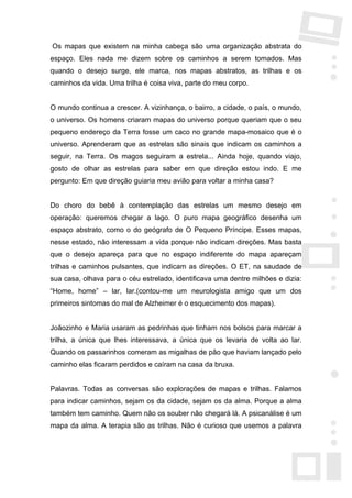 Os mapas que existem na minha cabeça são uma organização abstrata do
espaço. Eles nada me dizem sobre os caminhos a serem tomados. Mas
quando o desejo surge, ele marca, nos mapas abstratos, as trilhas e os
caminhos da vida. Uma trilha é coisa viva, parte do meu corpo.


O mundo continua a crescer. A vizinhança, o bairro, a cidade, o país, o mundo,
o universo. Os homens criaram mapas do universo porque queriam que o seu
pequeno endereço da Terra fosse um caco no grande mapa-mosaico que é o
universo. Aprenderam que as estrelas são sinais que indicam os caminhos a
seguir, na Terra. Os magos seguiram a estrela... Ainda hoje, quando viajo,
gosto de olhar as estrelas para saber em que direção estou indo. E me
pergunto: Em que direção guiaria meu avião para voltar a minha casa?


Do choro do bebê à contemplação das estrelas um mesmo desejo em
operação: queremos chegar a lago. O puro mapa geográfico desenha um
espaço abstrato, como o do geógrafo de O Pequeno Príncipe. Esses mapas,
nesse estado, não interessam a vida porque não indicam direções. Mas basta
que o desejo apareça para que no espaço indiferente do mapa apareçam
trilhas e caminhos pulsantes, que indicam as direções. O ET, na saudade de
sua casa, olhava para o céu estrelado, identificava uma dentre milhões e dizia:
“Home, home” – lar, lar.(contou-me um neurologista amigo que um dos
primeiros sintomas do mal de Alzheimer é o esquecimento dos mapas).


Joãozinho e Maria usaram as pedrinhas que tinham nos bolsos para marcar a
trilha, a única que lhes interessava, a única que os levaria de volta ao lar.
Quando os passarinhos comeram as migalhas de pão que haviam lançado pelo
caminho elas ficaram perdidos e caíram na casa da bruxa.


Palavras. Todas as conversas são explorações de mapas e trilhas. Falamos
para indicar caminhos, sejam os da cidade, sejam os da alma. Porque a alma
também tem caminho. Quem não os souber não chegará lá. A psicanálise é um
mapa da alma. A terapia são as trilhas. Não é curioso que usemos a palavra
 