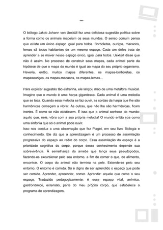 ***


O biólogo Jakob Johann von Uexküll fez uma deliciosa sugestão poética sobre
a forma como os animais mapeiam os seus mundos. O senso comum pensa
que existe um único espaço igual para todos. Borboletas, ouriços, macacos,
lemas sã todos habitantes de um mesmo espaço. Cada um deles trata de
aprender a se mover nesse espaço único, igual para todos. Uexküll disse que
não é assim. No processo de construir seus mapas, cada animal parte da
hipótese de que o mapa do mundo é igual ao mapa do seu próprio organismo.
Haveria,   então,   muitos   mapas   diferentes,   os    mapas-borboletas,     os
mapasouriços, os mapas-macacos, os mapas-lemas...


Para explicar sugestão tão estranha, ele lançou mão de uma metáfora musical.
Imagine que o mundo é uma harpa gigantesca. Cada animal é uma melodia
que se toca. Quando essa melodia se faz ouvir, as cordas da harpa que lhe são
harmônicas começam a vibrar. As outras, que não lhe são harmônicas, ficam
inertes. É como se não existissem. É isso que o animal conhece do mundo:
aquilo que, nele, vibra com a sua própria melodia! O mundo então soa como
uma sinfonia que só o animal pode ouvir.
Isso nos conduz a uma observação que fez Piaget, em seu livro Biologia e
conhecimento. Ele diz que a aprendizagem é um processo de assimilação
progressiva do espaço ao redor do corpo. Essa assimilação do espaço é a
prioridade cognitiva do corpo, porque desse conhecimento depende sua
sobrevivência. À semelhança da ameba que lança seus pseudópodos,
fazendo-os excursionar pelo seu entorno, a fim de comer o que, de alimento,
encontrar. O corpo do animal não termina na pele. Estende-se pelo seu
entorno. O entorno é comida. Só é digno de ser aprendido o espaço que pode
ser comido. Aprender, apreender, comer. Aprendiz: aquele que come o seu
espaço.    Traduzido   pedagogicamente:    é   esse     espaço   vital,   anímico,
gastronômico, extensão, parte do meu próprio corpo, que estabelece o
programa de aprendizagem.
 