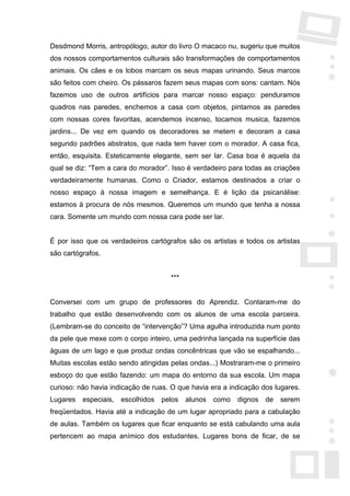 Desdmond Morris, antropólogo, autor do livro O macaco nu, sugeriu que muitos
dos nossos comportamentos culturais são transformações de comportamentos
animais. Os cães e os lobos marcam os seus mapas urinando. Seus marcos
são feitos com cheiro. Os pássaros fazem seus mapas com sons: cantam. Nós
fazemos uso de outros artifícios para marcar nosso espaço: penduramos
quadros nas paredes, enchemos a casa com objetos, pintamos as paredes
com nossas cores favoritas, acendemos incenso, tocamos musica, fazemos
jardins... De vez em quando os decoradores se metem e decoram a casa
segundo padrões abstratos, que nada tem haver com o morador. A casa fica,
então, esquisita. Esteticamente elegante, sem ser lar. Casa boa é aquela da
qual se diz: “Tem a cara do morador”. Isso é verdadeiro para todas as criações
verdadeiramente humanas. Como o Criador, estamos destinados a criar o
nosso espaço à nossa imagem e semelhança. E é lição da psicanálise:
estamos à procura de nós mesmos. Queremos um mundo que tenha a nossa
cara. Somente um mundo com nossa cara pode ser lar.


É por isso que os verdadeiros cartógrafos são os artistas e todos os artistas
são cartógrafos.


                                      ***


Conversei com um grupo de professores do Aprendiz. Contaram-me do
trabalho que estão desenvolvendo com os alunos de uma escola parceira.
(Lembram-se do conceito de “intervenção”? Uma agulha introduzida num ponto
da pele que mexe com o corpo inteiro, uma pedrinha lançada na superfície das
águas de um lago e que produz ondas concêntricas que vão se espalhando...
Muitas escolas estão sendo atingidas pelas ondas...) Mostraram-me o primeiro
esboço do que estão fazendo: um mapa do entorno da sua escola. Um mapa
curioso: não havia indicação de ruas. O que havia era a indicação dos lugares.
Lugares   especiais,   escolhidos   pelos   alunos   como   dignos   de   serem
freqüentados. Havia até a indicação de um lugar apropriado para a cabulação
de aulas. Também os lugares que ficar enquanto se está cabulando uma aula
pertencem ao mapa anímico dos estudantes. Lugares bons de ficar, de se
 