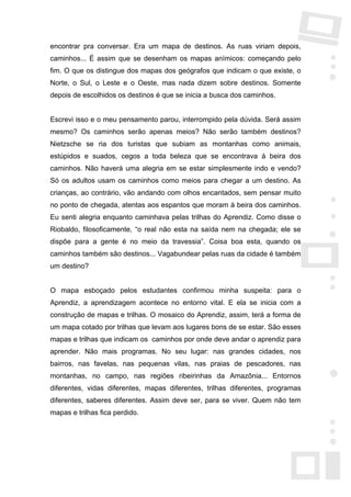 encontrar pra conversar. Era um mapa de destinos. As ruas viriam depois,
caminhos... É assim que se desenham os mapas anímicos: começando pelo
fim. O que os distingue dos mapas dos geógrafos que indicam o que existe, o
Norte, o Sul, o Leste e o Oeste, mas nada dizem sobre destinos. Somente
depois de escolhidos os destinos é que se inicia a busca dos caminhos.


Escrevi isso e o meu pensamento parou, interrompido pela dúvida. Será assim
mesmo? Os caminhos serão apenas meios? Não serão também destinos?
Nietzsche se ria dos turistas que subiam as montanhas como animais,
estúpidos e suados, cegos a toda beleza que se encontrava à beira dos
caminhos. Não haverá uma alegria em se estar simplesmente indo e vendo?
Só os adultos usam os caminhos como meios para chegar a um destino. As
crianças, ao contrário, vão andando com olhos encantados, sem pensar muito
no ponto de chegada, atentas aos espantos que moram à beira dos caminhos.
Eu senti alegria enquanto caminhava pelas trilhas do Aprendiz. Como disse o
Riobaldo, filosoficamente, “o real não esta na saída nem na chegada; ele se
dispõe para a gente é no meio da travessia”. Coisa boa esta, quando os
caminhos também são destinos... Vagabundear pelas ruas da cidade é também
um destino?


O mapa esboçado pelos estudantes confirmou minha suspeita: para o
Aprendiz, a aprendizagem acontece no entorno vital. E ela se inicia com a
construção de mapas e trilhas. O mosaico do Aprendiz, assim, terá a forma de
um mapa cotado por trilhas que levam aos lugares bons de se estar. São esses
mapas e trilhas que indicam os caminhos por onde deve andar o aprendiz para
aprender. Não mais programas. No seu lugar: nas grandes cidades, nos
bairros, nas favelas, nas pequenas vilas, nas praias de pescadores, nas
montanhas, no campo, nas regiões ribeirinhas da Amazônia... Entornos
diferentes, vidas diferentes, mapas diferentes, trilhas diferentes, programas
diferentes, saberes diferentes. Assim deve ser, para se viver. Quem não tem
mapas e trilhas fica perdido.
 