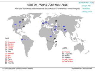 IES Juan José Gómez Quintana (Suances,Cantabria)  Departamento de Ciencias Sociales Mapa 09.- AGUAS CONTINENTALES Parte de la hidrosfera que se instala sobre la superficie de los continentes o tierras emergidas. RIOS 01- Amazonas 02- Danubio 03- Eúfrates 04- Ganges 05- Grande 06- Indo 07- Missisipi 08- Nilo 09- Rhin 10- Tigris 05- Pérsico 06- Tailandia LAGOS 01- Victoria 02- Tanganika 03- Malawi 04- Superior 05- Mar Caspio 06- Mar de Aral (  IESQUINTANA.NET  ) Worldatlas Atlas y países Google   map 