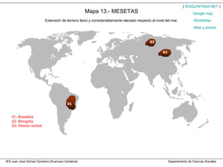 IES Juan José Gómez Quintana (Suances,Cantabria)  Departamento de Ciencias Sociales Mapa 13.- MESETAS Extensión de terreno llano y considerablemente elevado respecto al nivel del mar. 01- Brasileña 02- Mongolia 03- Siberia central (  IESQUINTANA.NET  ) Worldatlas Atlas y países Google   map 