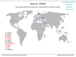 IES Juan José Gómez Quintana (Suances,Cantabria)  Departamento de Ciencias Sociales Mapa 02.- MARES Masa de agua salada que ocupa las tres cuartas partes de la superficie terrestre. 01- Arábigo 02- Báltico 03- Bering 04- Caribe 05- Filipinas 06- Japón 07- Labrador 08- Mediterráneo 09- Negro 10- Norte 11- Rojo 12- Tasmania (  IESQUINTANA.NET  ) Worldatlas Atlas y países Google   map 