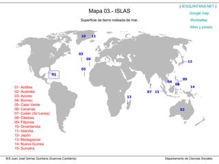 Mapa 03.- ISLAS IES Juan José Gómez Quintana (Suances,Cantabria)  Departamento de Ciencias Sociales Superficie de tierra rodeada de mar. 01- Antillas 02- Australia 03- Azores 04- Borneo 05- Cabo Verde 06- Canarias 07- Ceilán (Sir Lanka) 08- Célebes 09- Filipinas 10- Groenlandia 11- Islandia 12- Japón 13- Madagascar 14- Nueva Guinea 15- Sumatra (  IESQUINTANA.NET  ) Worldatlas Atlas y países Google   map 