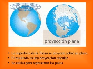 La superficie de la Tierra se proyecta sobre un plano. El resultado es una proyección circular. Se utiliza para representar los polos.  