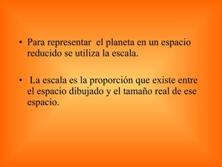Para representar  el planeta en un espacio reducido se utiliza la escala. La escala es la proporción que existe entre el espacio dibujado y el tamaño real de ese espacio. 