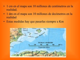 1 cm en el mapa son 10 millones de centímetros en la realidad. 1 dm en el mapa son 10 millones de decímetros en la realidad  Estas medidas hay que pasarlas siempre a Km  