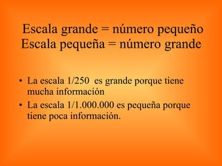 Escala grande = número pequeño Escala pequeña = número grande  La escala 1/250  es grande porque tiene mucha información La escala 1/1.000.000 es pequeña porque tiene poca información. 